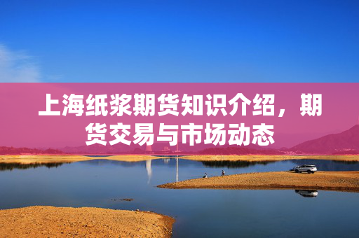 上海纸浆期货知识介绍，期货交易与市场动态