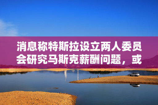 消息称特斯拉设立两人委员会研究马斯克薪酬问题，或提出新的股票期权方案