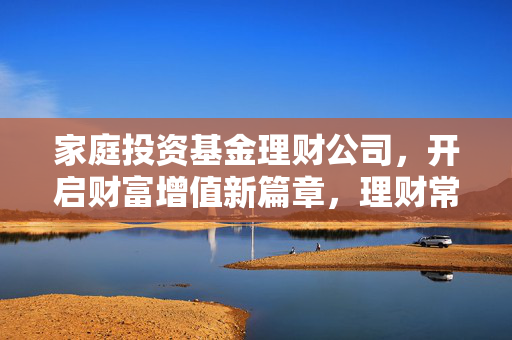 家庭投资基金理财公司，开启财富增值新篇章，理财常识全知道