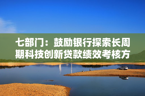 七部门：鼓励银行探索长周期科技创新贷款绩效考核方案