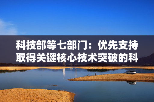 科技部等七部门：优先支持取得关键核心技术突破的科技型企业上市融资