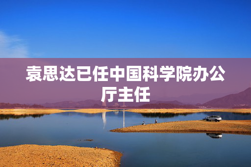 袁思达已任中国科学院办公厅主任