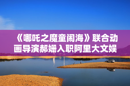 《哪吒之魔童闹海》联合动画导演郝姗入职阿里大文娱