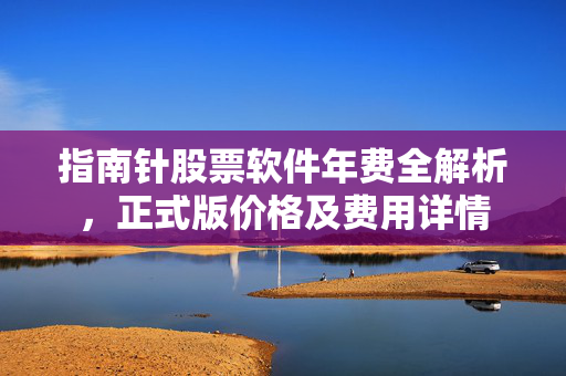 指南针股票软件年费全解析，正式版价格及费用详情