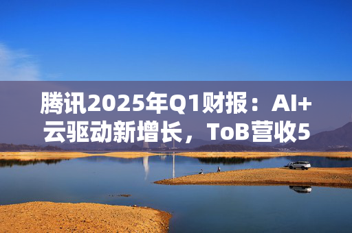 腾讯2025年Q1财报：AI+云驱动新增长，ToB营收549亿元