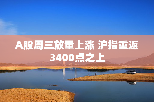 A股周三放量上涨 沪指重返3400点之上