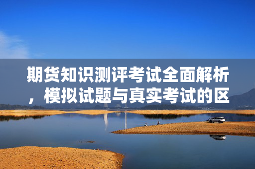 期货知识测评考试全面解析，模拟试题与真实考试的区别
