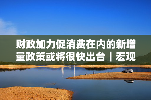 财政加力促消费在内的新增量政策或将很快出台｜宏观晚6点