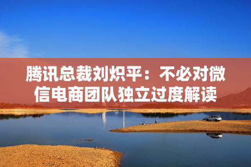 腾讯总裁刘炽平：不必对微信电商团队独立过度解读