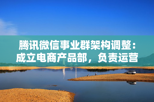 腾讯微信事业群架构调整：成立电商产品部，负责运营微信交易新模式