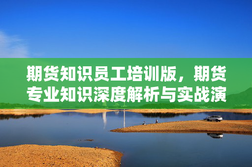 期货知识员工培训版，期货专业知识深度解析与实战演练