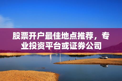 股票开户最佳地点推荐，专业投资平台或证券公司