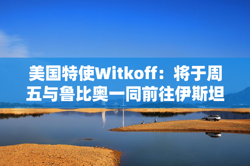 美国特使Witkoff：将于周五与鲁比奥一同前往伊斯坦布尔