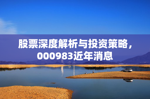 股票深度解析与投资策略，000983近年消息