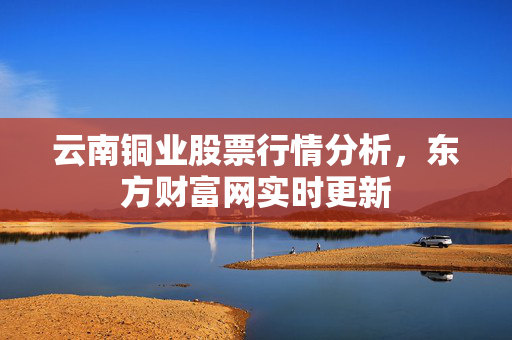 云南铜业股票行情分析，东方财富网实时更新