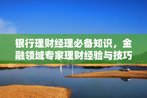 银行理财经理必备知识，金融领域专家理财经验与技巧