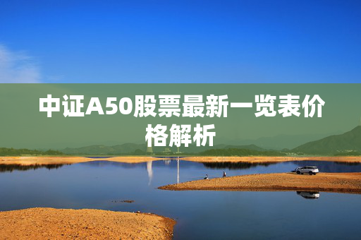 中证A50股票最新一览表价格解析
