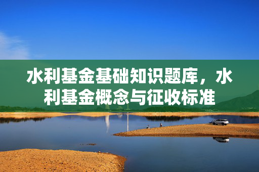 水利基金基础知识题库，水利基金概念与征收标准