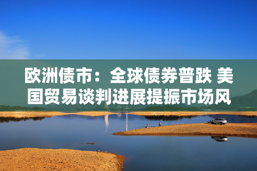 欧洲债市：全球债券普跌 美国贸易谈判进展提振市场风险偏好