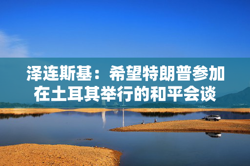 泽连斯基：希望特朗普参加在土耳其举行的和平会谈