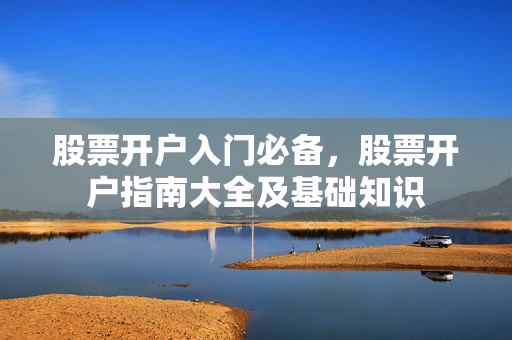 股票开户入门必备，股票开户指南大全及基础知识