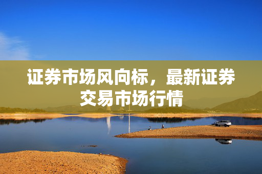 证券市场风向标，最新证券交易市场行情