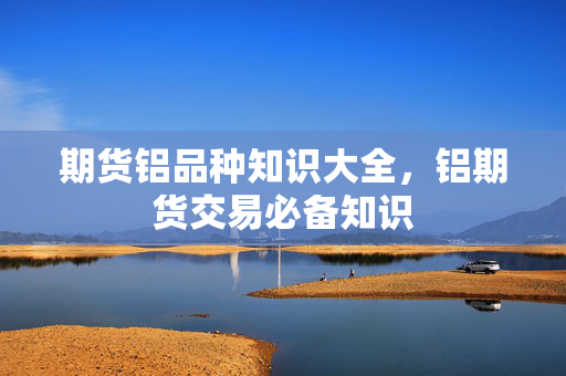 期货铝品种知识大全，铝期货交易必备知识