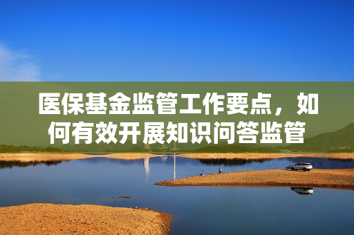 医保基金监管工作要点，如何有效开展知识问答监管