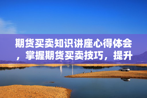 期货买卖知识讲座心得体会，掌握期货买卖技巧，提升交易智慧