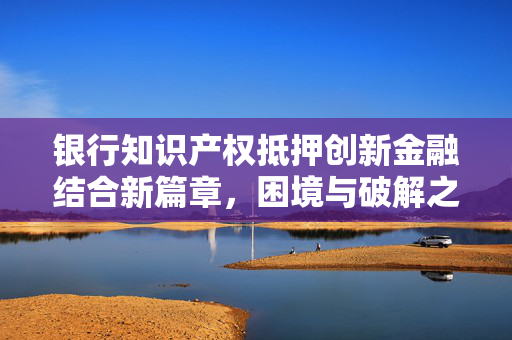 银行知识产权抵押创新金融结合新篇章，困境与破解之道