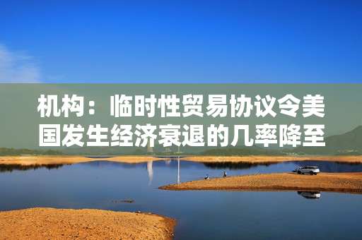 机构：临时性贸易协议令美国发生经济衰退的几率降至35%