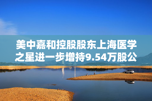 美中嘉和控股股东上海医学之星进一步增持9.54万股公司H股