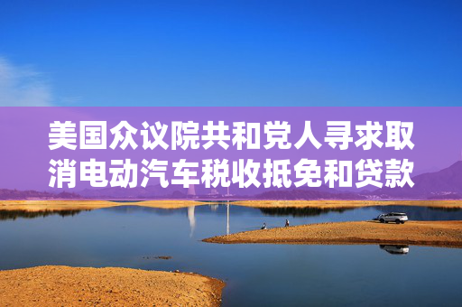 美国众议院共和党人寻求取消电动汽车税收抵免和贷款计划
