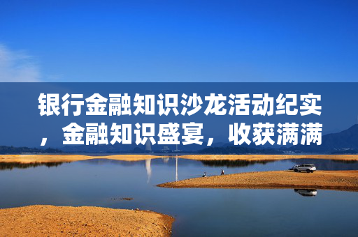 银行金融知识沙龙活动纪实，金融知识盛宴，收获满满心得体会