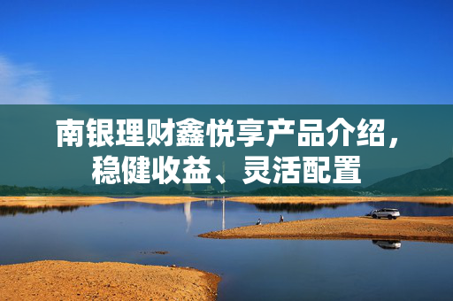 南银理财鑫悦享产品介绍，稳健收益、灵活配置