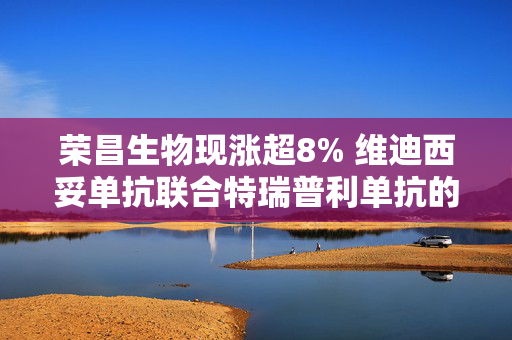 荣昌生物现涨超8% 维迪西妥单抗联合特瑞普利单抗的Ⅲ期临床研究达到主要研究终点