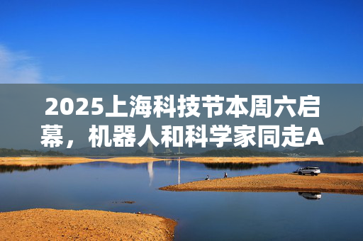 2025上海科技节本周六启幕，机器人和科学家同走AI科学红毯
