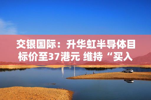 交银国际：升华虹半导体目标价至37港元 维持“买入”评级