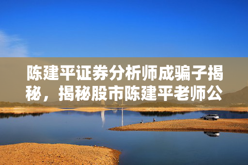 陈建平证券分析师成骗子揭秘，揭秘股市陈建平老师公众号骗局