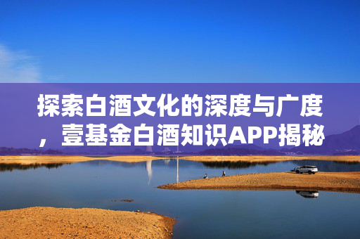 探索白酒文化的深度与广度，壹基金白酒知识APP揭秘