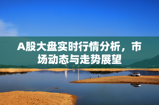 A股大盘实时行情分析，市场动态与走势展望