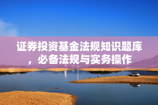 证券投资基金法规知识题库，必备法规与实务操作