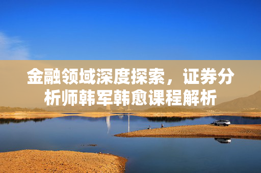 金融领域深度探索，证券分析师韩军韩愈课程解析