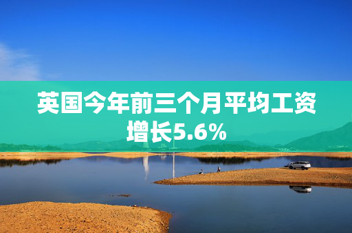英国今年前三个月平均工资增长5.6%