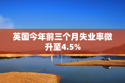 英国今年前三个月失业率微升至4.5%