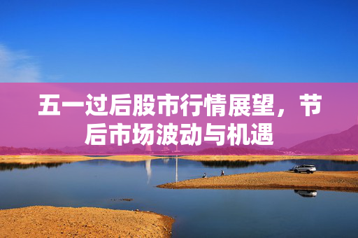 五一过后股市行情展望，节后市场波动与机遇