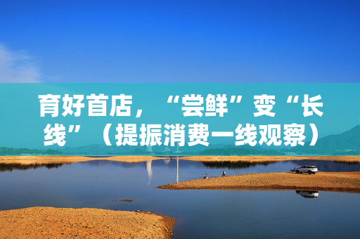 育好首店，“尝鲜”变“长线”（提振消费一线观察）