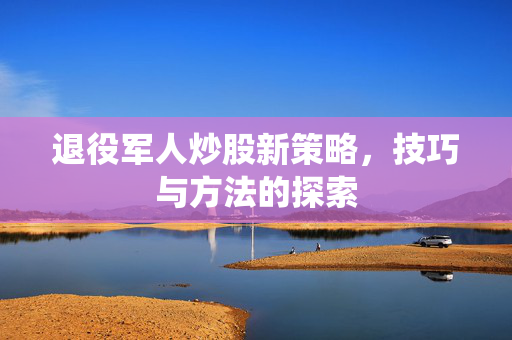 退役军人炒股新策略，技巧与方法的探索