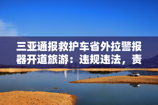 三亚通报救护车省外拉警报器开道旅游：违规违法，责令公司停业整顿