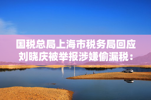 国税总局上海市税务局回应刘晓庆被举报涉嫌偷漏税：正依法依规办理